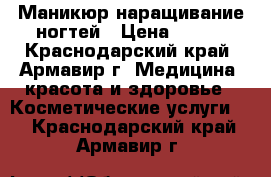 Маникюр наращивание ногтей › Цена ­ 600 - Краснодарский край, Армавир г. Медицина, красота и здоровье » Косметические услуги   . Краснодарский край,Армавир г.